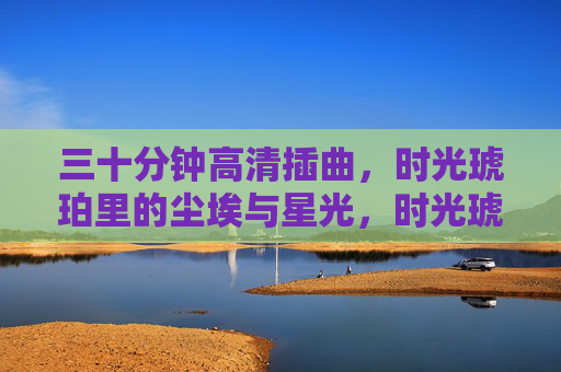 三十分钟高清插曲，时光琥珀里的尘埃与星光，时光琥珀里的尘埃与星光