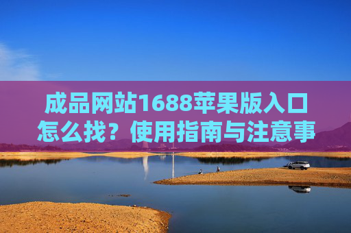 成品网站1688苹果版入口怎么找？使用指南与注意事项，成品网站1688苹果版入口查找指南与注意事项