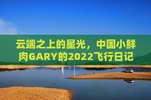 云端之上的星光，中国小鲜肉GARY的2022飞行日记，云端星光，GARY的2022飞行日记