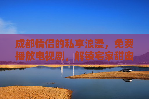 成都情侣的私享浪漫，免费播放电视剧，解锁宅家甜蜜时光，成都情侣宅家追剧，免费解锁甜蜜浪漫时光