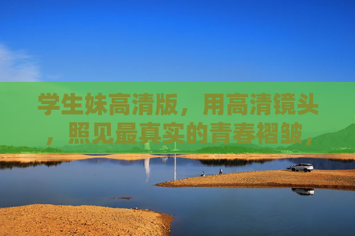 学生妹高清版，用高清镜头，照见最真实的青春褶皱，学生妹高清版，照见最真实的青春褶皱