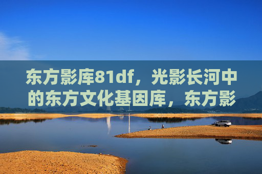 东方影库81df，光影长河中的东方文化基因库，东方影库，光影长河的文化基因库