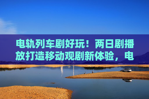 电轨列车剧好玩！两日剧播放打造移动观剧新体验，电轨列车两日剧，打造移动观剧新体验