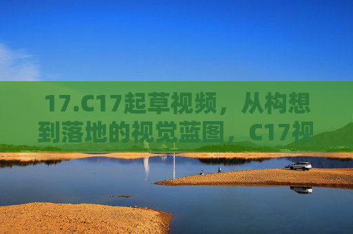 17.C17起草视频，从构想到落地的视觉蓝图，C17视频起草，从构想到落地的视觉蓝图