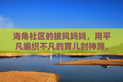 海角社区的披风妈妈，用平凡编织不凡的育儿封神路，平凡织就不凡，披风妈妈的育儿封神路