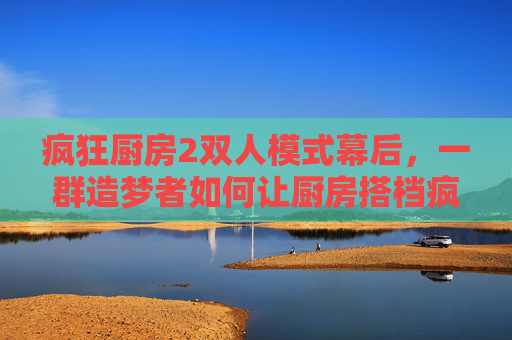 疯狂厨房2双人模式幕后，一群造梦者如何让厨房搭档疯狂又默契，幕后造梦者，厨房搭档的疯狂默契炼成