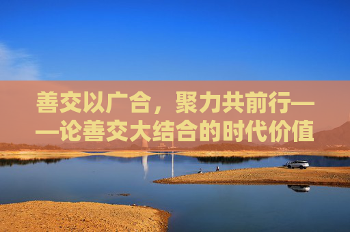 善交以广合，聚力共前行——论善交大结合的时代价值，善交大结合的时代价值