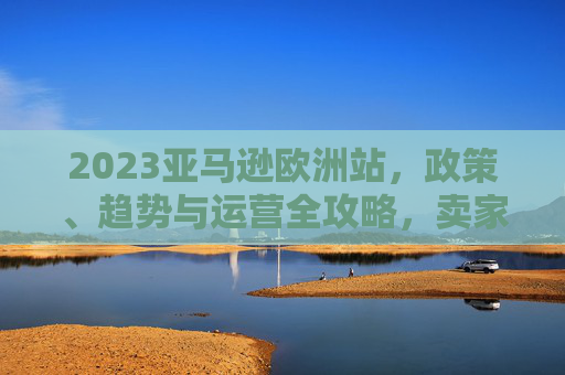 2023亚马逊欧洲站，政策、趋势与运营全攻略，卖家增长指南，2023亚马逊欧洲站政策趋势运营与卖家增长全攻略