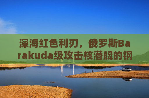 深海红色利刃，俄罗斯Barakuda级攻击核潜艇的钢铁传奇，深海红色利刃，俄罗斯Barakuda级攻击核潜艇的钢铁传奇