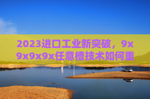 2023进口工业新突破，9x9x9x9x任意槽技术如何重塑精密制造格局？