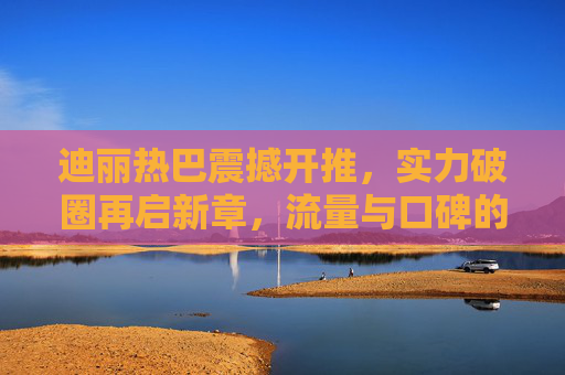 迪丽热巴震撼开推，实力破圈再启新章，流量与口碑的双向奔赴，迪丽热巴实力破圈启新章 流量口碑双向奔赴