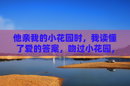 他亲我的小花园时，我读懂了爱的答案，吻过小花园，读懂爱的答案