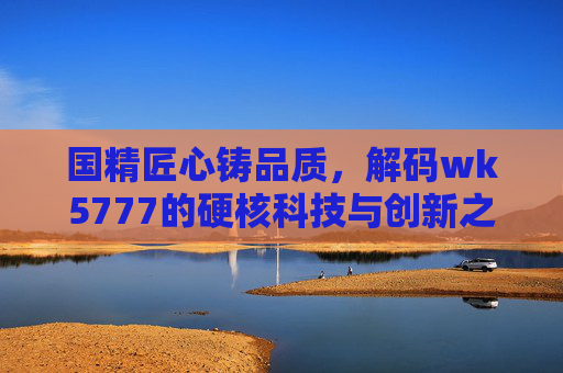 国精匠心铸品质，解码wk5777的硬核科技与创新之路，匠心铸品质 科技创新，解码WK5777的硬核之路