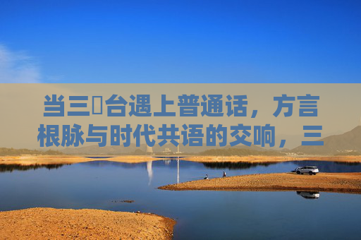 当三㚫台遇上普通话，方言根脉与时代共语的交响，三㚫台，方言根脉与普通话的时代交响