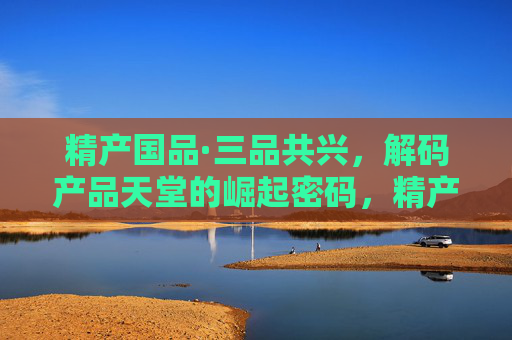 精产国品·三品共兴，解码产品天堂的崛起密码，精产国品·三品共兴，解码产品天堂崛起密码