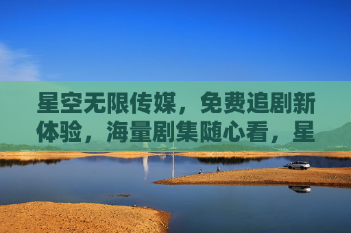 星空无限传媒，免费追剧新体验，海量剧集随心看，星空无限传媒，免费追剧新体验，海量剧集随心看