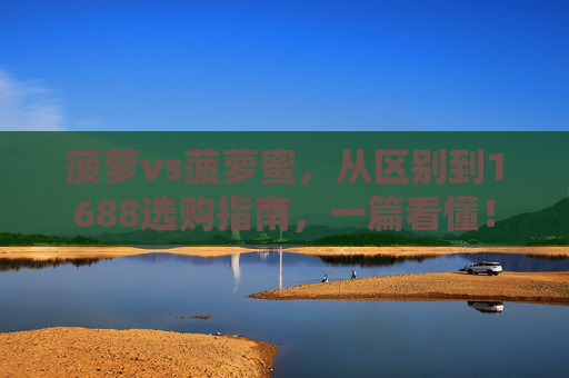 菠萝vs菠萝蜜，从区别到1688选购指南，一篇看懂！