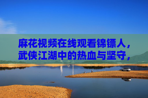 麻花视频在线观看锦镖人，武侠江湖中的热血与坚守，麻花视频观锦镖人，武侠江湖热血与坚守