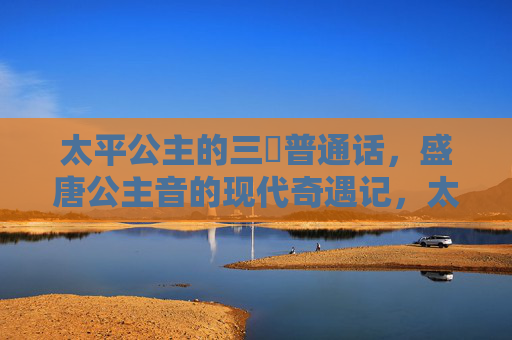 太平公主的三㚫普通话，盛唐公主音的现代奇遇记，太平公主三㚫普通话的现代奇遇记