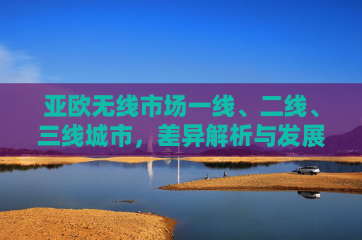 亚欧无线市场一线、二线、三线城市，差异解析与发展机遇，亚欧无线市场，一线至三线城市差异解析与发展机遇