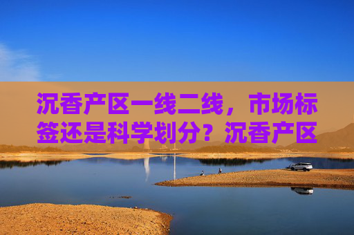 沉香产区一线二线，市场标签还是科学划分？沉香产区一线二线，市场标签还是科学划分？