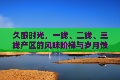 久酿时光，一线、二线、三线产区的风味阶梯与岁月馈赠，久酿时光，产区阶梯的风味馈赠
