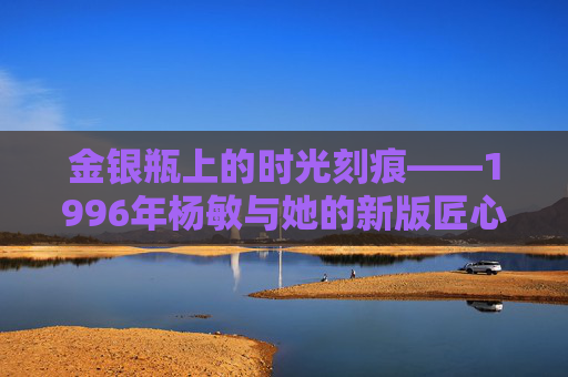 金银瓶上的时光刻痕——1996年杨敏与她的新版匠心，金银瓶时光刻痕，1996年杨敏的新版匠心