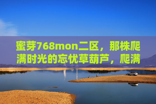 蜜芽768mon二区，那株爬满时光的忘忧草葫芦，爬满时光的忘忧草葫芦