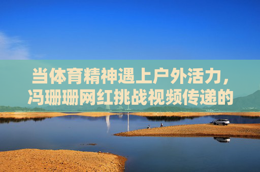 当体育精神遇上户外活力，冯珊珊网红挑战视频传递的多元魅力，体育精神遇上户外活力，冯珊珊网红挑战视频的多元魅力
