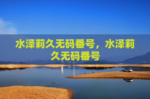 水泽莉久无码番号，水泽莉久无码番号