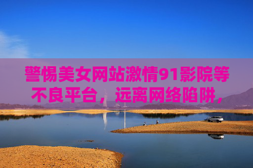 警惕美女网站激情91影院等不良平台，远离网络陷阱，守护健康生活，警惕美女网站激情91影院等不良平台，远离网络陷阱守护健康生活