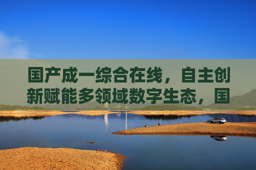 国产成一综合在线，自主创新赋能多领域数字生态，国产成一综合在线，自主创新赋能多领域数字生态