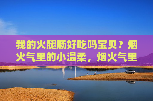我的火腿肠好吃吗宝贝？烟火气里的小温柔，烟火气里的小温柔，宝贝的火腿肠