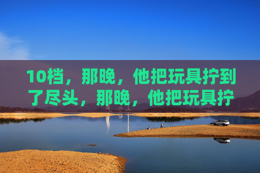 10档，那晚，他把玩具拧到了尽头，那晚，他把玩具拧到了10档尽头