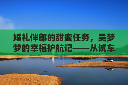 婚礼伴郎的甜蜜任务，吴梦梦的幸福护航记——从试车到搬家的暖心日常，伴郎护航吴梦梦，从试车到搬家的幸福日常