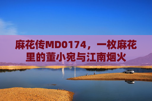 麻花传MD0174，一枚麻花里的董小宛与江南烟火