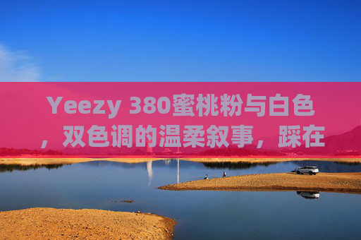 Yeezy 380蜜桃粉与白色，双色调的温柔叙事，踩在脚下的春夏诗篇