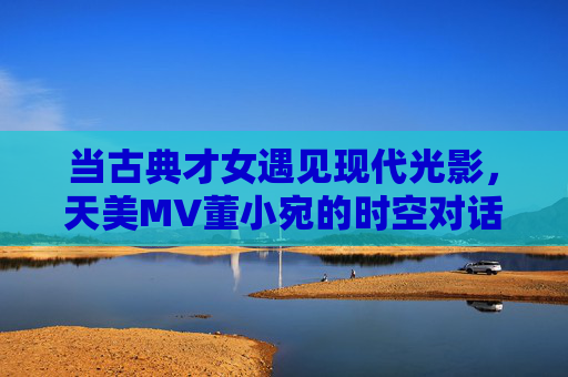 当古典才女遇见现代光影，天美MV董小宛的时空对话