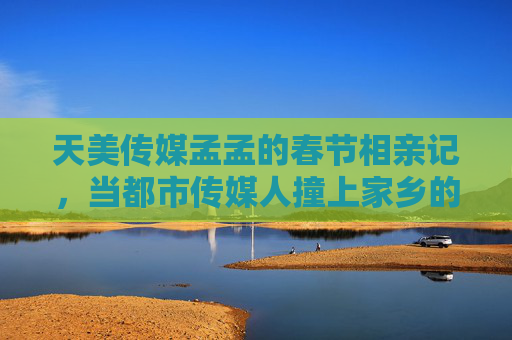 天美传媒孟孟的春节相亲记，当都市传媒人撞上家乡的烟火气，孟孟的春节相亲，都市传媒人撞家乡烟火气
