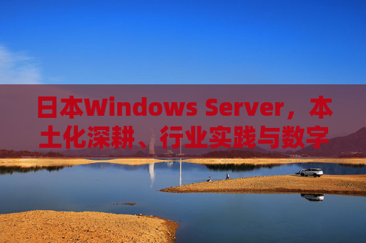 日本Windows Server，本土化深耕、行业实践与数字化转型赋能，日本Windows Server，本土化深耕、行业实践赋能数字化转型