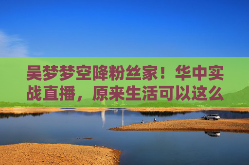 吴梦梦空降粉丝家！华中实战直播，原来生活可以这么暖，吴梦梦空降粉丝家！华中实战直播见证暖心生活
