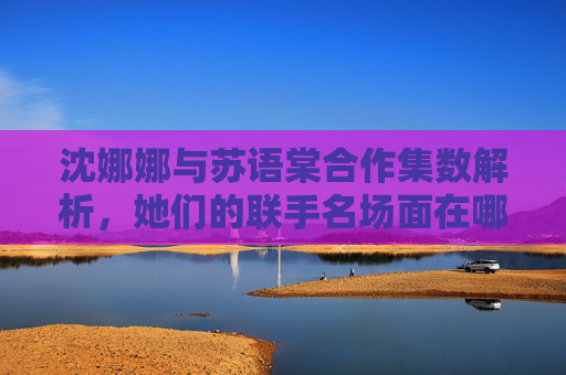 沈娜娜与苏语棠合作集数解析，她们的联手名场面在哪一集？沈娜娜苏语棠合作集数解析，联手名场面在哪一集？