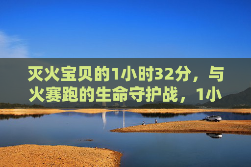 灭火宝贝的1小时32分，与火赛跑的生命守护战，1小时32分！灭火宝贝与火赛跑的生命守护战