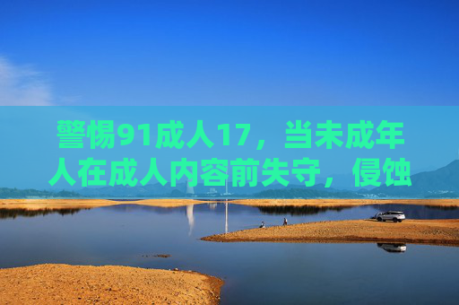 警惕91成人17，当未成年人在成人内容前失守，侵蚀未成年人防线