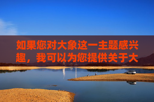 如果您对大象这一主题感兴趣，我可以为您提供关于大象的科普知识、生态保护、文化象征等方面的内容，例如，大象，科普、生态保护与文化象征