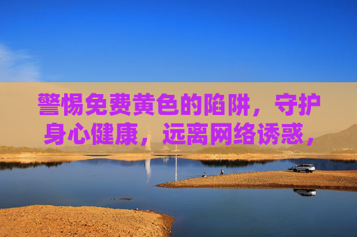 警惕免费黄色的陷阱，守护身心健康，远离网络诱惑，警惕免费黄色陷阱，守护身心健康