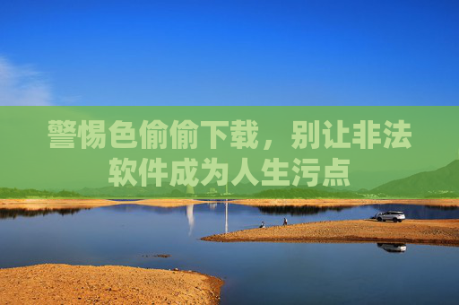警惕色偷偷下载，别让非法软件成为人生污点