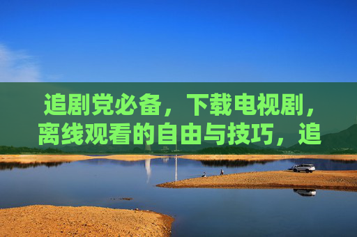 追剧党必备，下载电视剧，离线观看的自由与技巧，追剧党必备，下载电视剧离线观看的自由与技巧