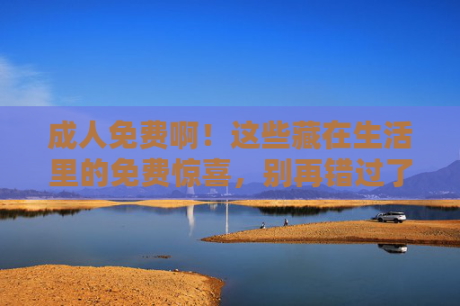 成人免费啊！这些藏在生活里的免费惊喜，别再错过了，成人免费！生活里的惊喜福利，别错过
