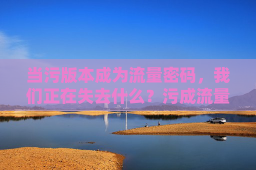 当污版本成为流量密码，我们正在失去什么？污成流量密码，我们失去的究竟是什么？